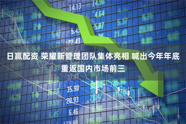 日赢配资 荣耀新管理团队集体亮相 喊出今年年底重返国内市场前三