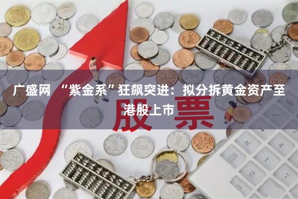 广盛网  “紫金系”狂飙突进：拟分拆黄金资产至港股上市