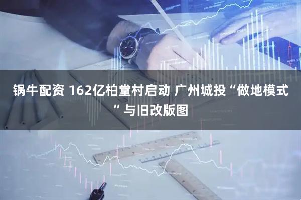 锅牛配资 162亿柏堂村启动 广州城投“做地模式”与旧改版图