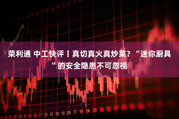 荣利通 中工快评丨真切真火真炒菜？“迷你厨具”的安全隐患不可忽视