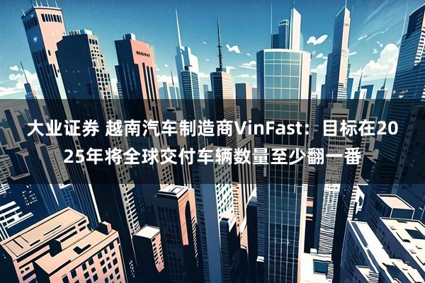 大业证券 越南汽车制造商VinFast：目标在2025年将全球交付车辆数量至少翻一番