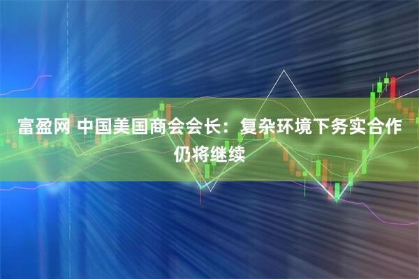 富盈网 中国美国商会会长：复杂环境下务实合作仍将继续