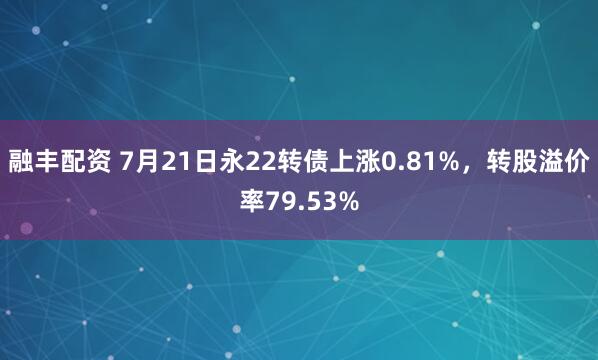 融丰配资 7月21日永22转债上涨0.81%，转股溢价率79.53%