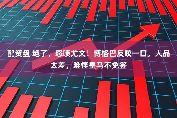 配资盘 绝了，怒喷尤文！博格巴反咬一口，人品太差，难怪皇马不免签