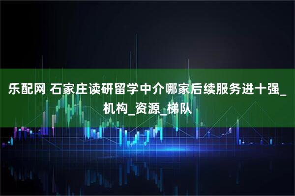 乐配网 石家庄读研留学中介哪家后续服务进十强_机构_资源_梯队