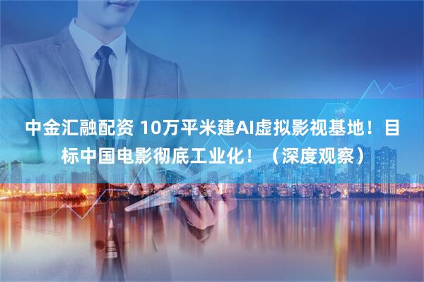 中金汇融配资 10万平米建AI虚拟影视基地！目标中国电影彻底工业化！（深度观察）