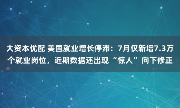 大资本优配 美国就业增长停滞：7月仅新增7.3万个就业岗位，近期数据还出现 “惊人” 向下修正