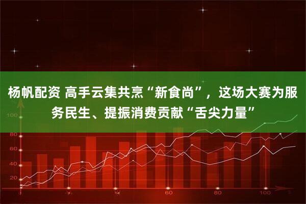 杨帆配资 高手云集共烹“新食尚”，这场大赛为服务民生、提振消费贡献“舌尖力量”