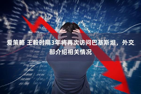 爱策略 王毅时隔3年将再次访问巴基斯坦，外交部介绍相关情况