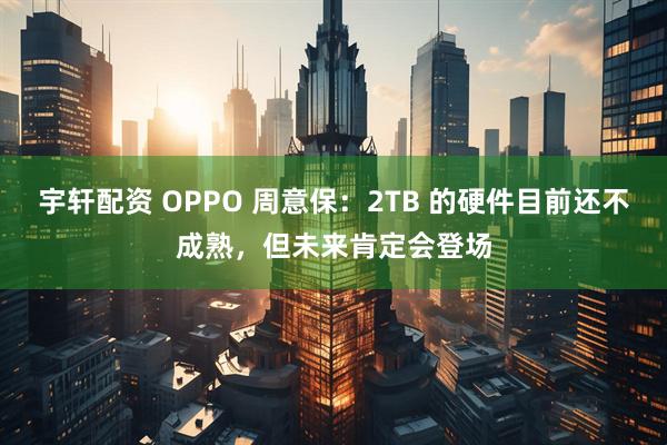 宇轩配资 OPPO 周意保：2TB 的硬件目前还不成熟，但未来肯定会登场