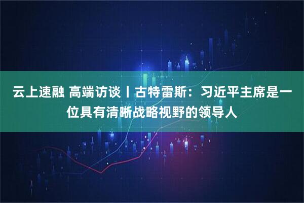 云上速融 高端访谈丨古特雷斯：习近平主席是一位具有清晰战略视野的领导人