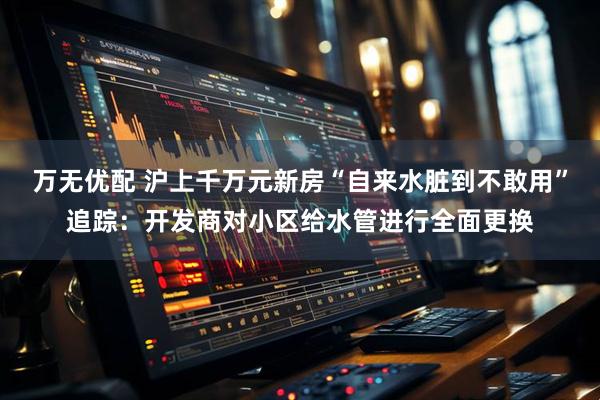 万无优配 沪上千万元新房“自来水脏到不敢用”追踪：开发商对小区给水管进行全面更换