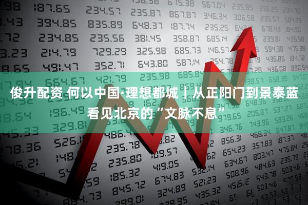 俊升配资 何以中国·理想都城｜从正阳门到景泰蓝 看见北京的“文脉不息”