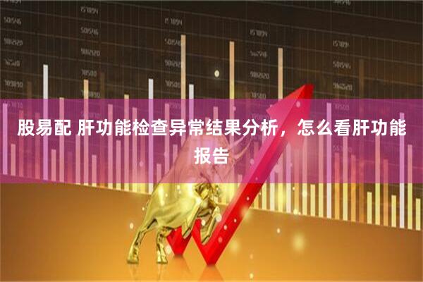 股易配 肝功能检查异常结果分析，怎么看肝功能报告